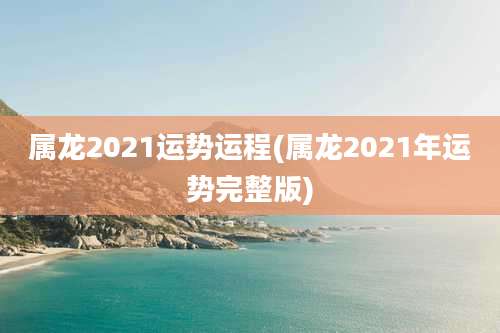 属龙2021运势运程(属龙2021年运势完整版)