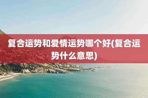 复合运势和爱情运势哪个好(复合运势什么意思)