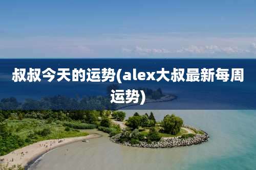 叔叔今天的运势(alex大叔最新每周运势)