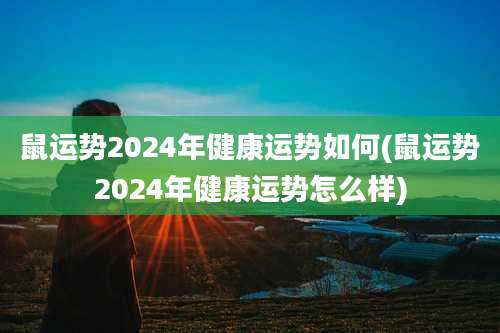 鼠运势2024年健康运势如何(鼠运势2024年健康运势怎么样)