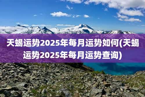 天蝎运势2025年每月运势如何(天蝎运势2025年每月运势查询)