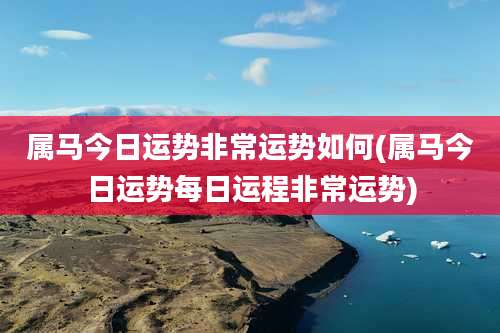 属马今日运势非常运势如何(属马今日运势每日运程非常运势)
