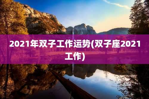 2021年双子工作运势(双子座2021工作)