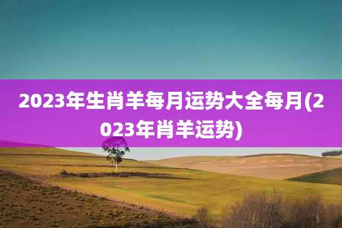 2023年生肖羊每月运势大全每月(2023年肖羊运势)