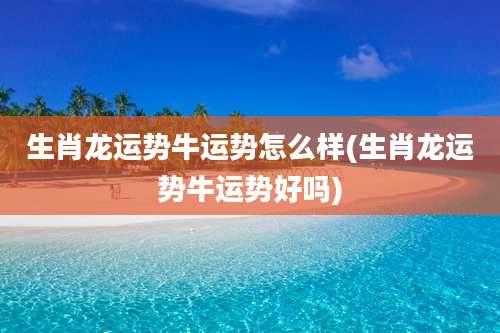 生肖龙运势牛运势怎么样(生肖龙运势牛运势好吗)