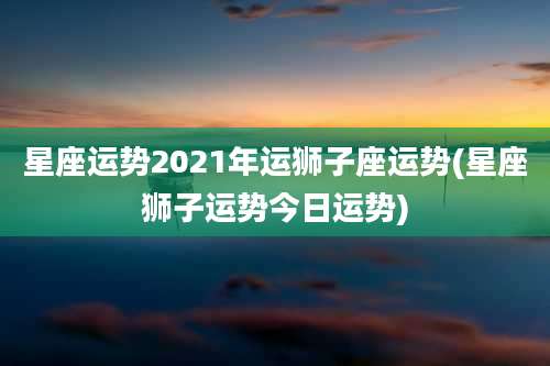 星座运势2021年运狮子座运势(星座狮子运势今日运势)