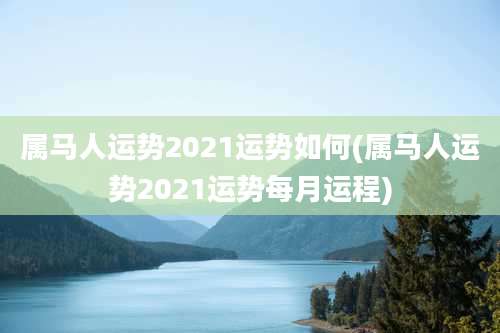 属马人运势2021运势如何(属马人运势2021运势每月运程)