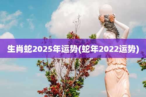 生肖蛇2025年运势(蛇年2022运势)