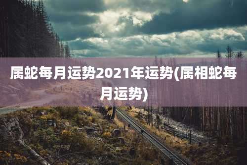 属蛇每月运势2021年运势(属相蛇每月运势)