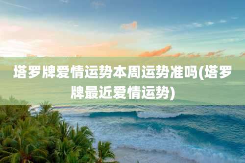 塔罗牌爱情运势本周运势准吗(塔罗牌最近爱情运势)