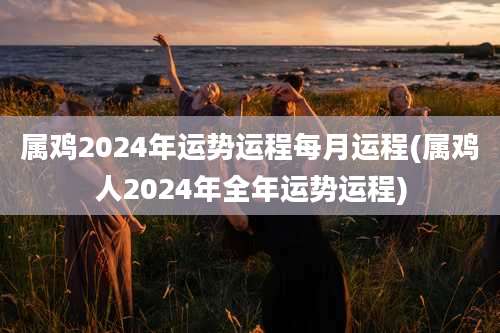 属鸡2024年运势运程每月运程(属鸡人2024年全年运势运程)