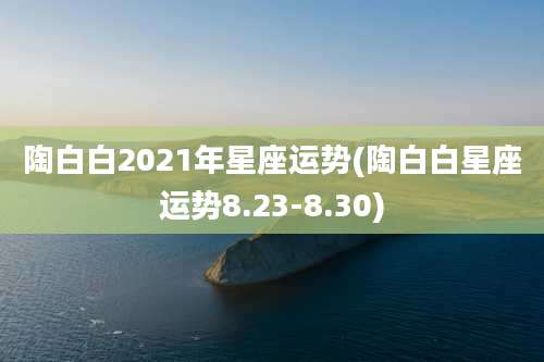 陶白白2021年星座运势(陶白白星座运势8.23-8.30)