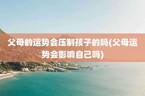 父母的运势会压制孩子的吗(父母运势会影响自己吗)