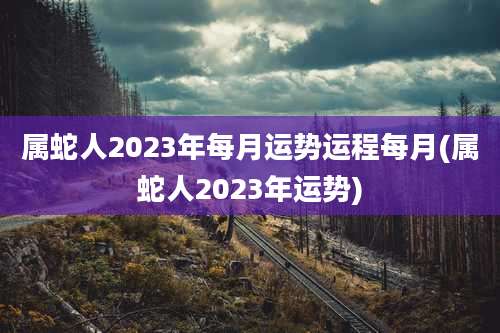 属蛇人2023年每月运势运程每月(属蛇人2023年运势)