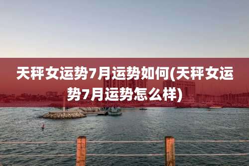 天秤女运势7月运势如何(天秤女运势7月运势怎么样)