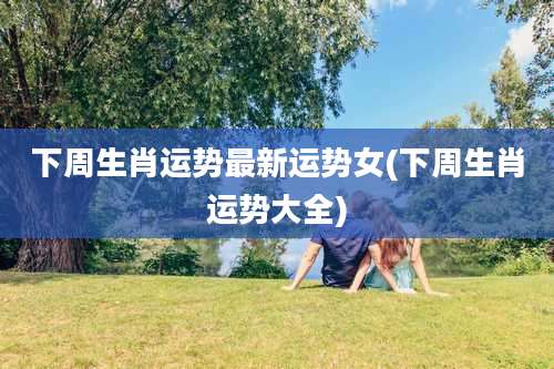 下周生肖运势最新运势女(下周生肖运势大全)