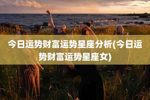 今日运势财富运势星座分析(今日运势财富运势星座女)