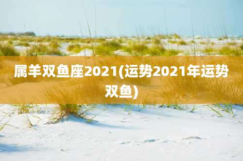 属羊双鱼座2021(运势2021年运势双鱼)