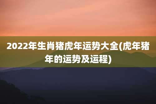 2022年生肖猪虎年运势大全(虎年猪年的运势及运程)