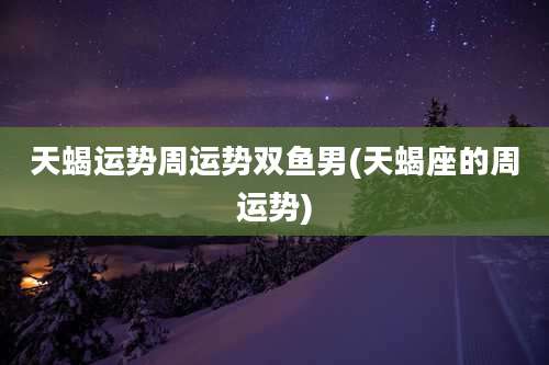 天蝎运势周运势双鱼男(天蝎座的周运势)