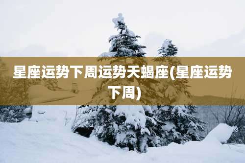 星座运势下周运势天蝎座(星座运势 下周)