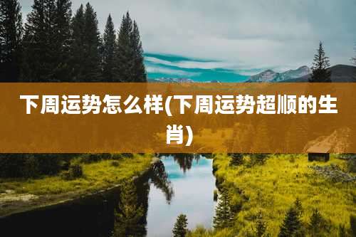 下周运势怎么样(下周运势超顺的生肖)