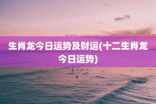 生肖龙今日运势及财运(十二生肖龙今日运势)