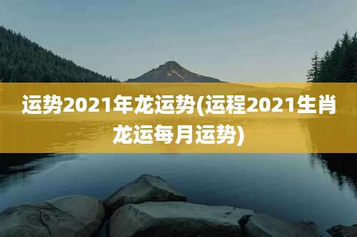 运势2021年龙运势(运程2021生肖龙运每月运势)