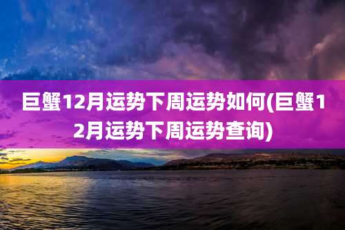 巨蟹12月运势下周运势如何(巨蟹12月运势下周运势查询)