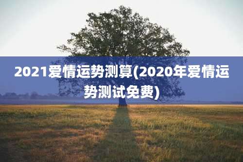 2021爱情运势测算(2020年爱情运势测试免费)