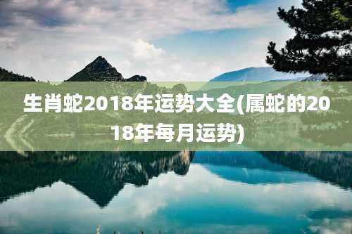 生肖蛇2018年运势大全(属蛇的2018年每月运势)