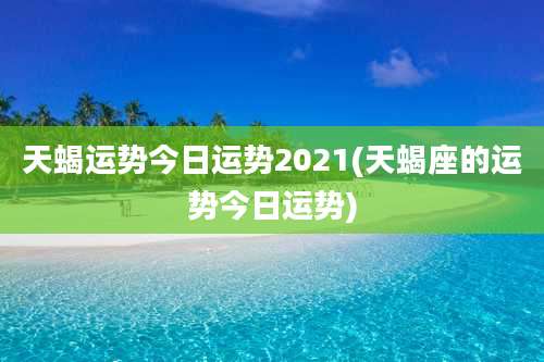 天蝎运势今日运势2021(天蝎座的运势今日运势)