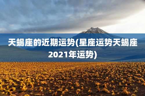 天蝎座的近期运势(星座运势天蝎座2021年运势)