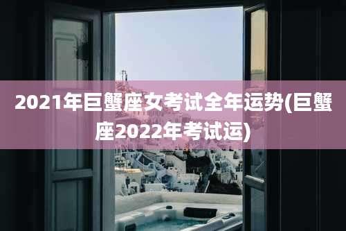 2021年巨蟹座女考试全年运势(巨蟹座2022年考试运)