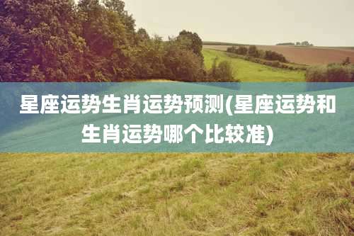 星座运势生肖运势预测(星座运势和生肖运势哪个比较准)