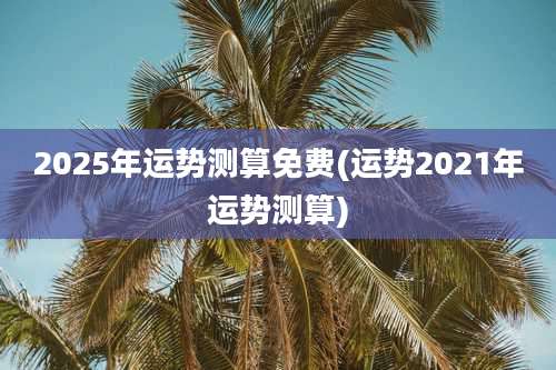 2025年运势测算免费(运势2021年运势测算)