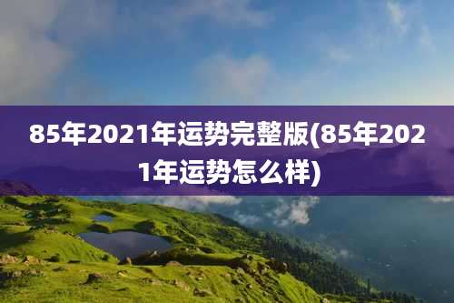 85年2021年运势完整版(85年2021年运势怎么样)