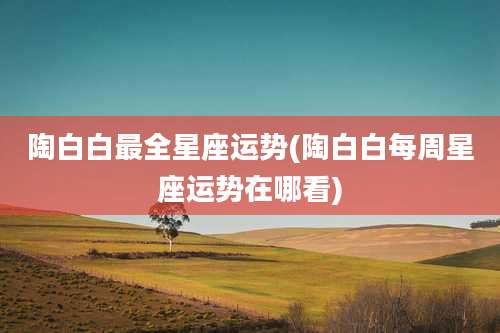 陶白白最全星座运势(陶白白每周星座运势在哪看)