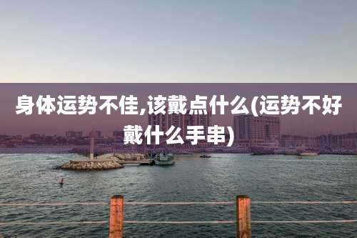 身体运势不佳,该戴点什么(运势不好戴什么手串)