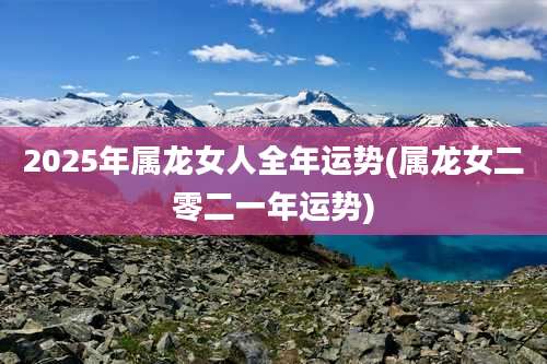 2025年属龙女人全年运势(属龙女二零二一年运势)