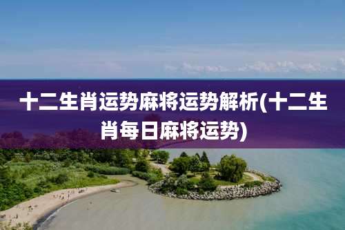 十二生肖运势麻将运势解析(十二生肖每日麻将运势)