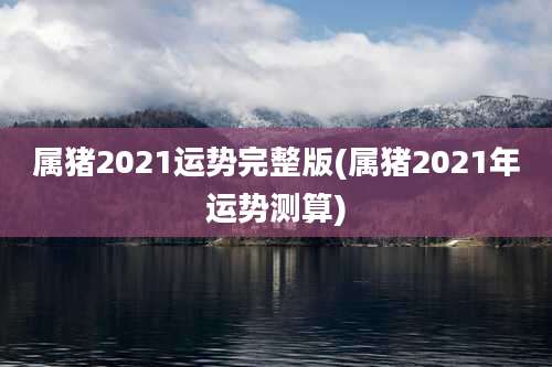 属猪2021运势完整版(属猪2021年运势测算)