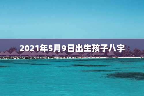 2021年5月9日出生孩子八字