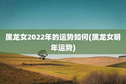 属龙女2022年的运势如何(属龙女明年运势)