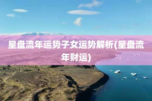 星盘流年运势子女运势解析(星盘流年财运)