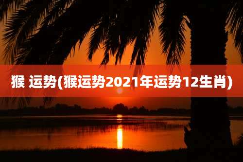 猴 运势(猴运势2021年运势12生肖)