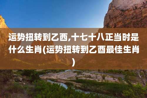 运势扭转到乙西,十七十八正当时是什么生肖(运势扭转到乙酉最佳生肖)