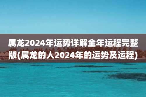 属龙2024年运势详解全年运程完整版(属龙的人2024年的运势及运程)