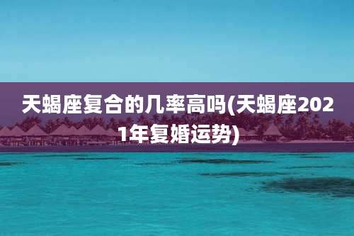 天蝎座复合的几率高吗(天蝎座2021年复婚运势)