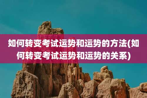 如何转变考试运势和运势的方法(如何转变考试运势和运势的关系)
